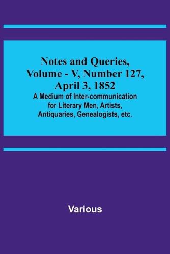 Notes and Queries, Vol. V, Number 127, April 3, 1852; A Medium of Inter-communication for Literary Men, Artists, Antiquaries, Genealogists, etc.