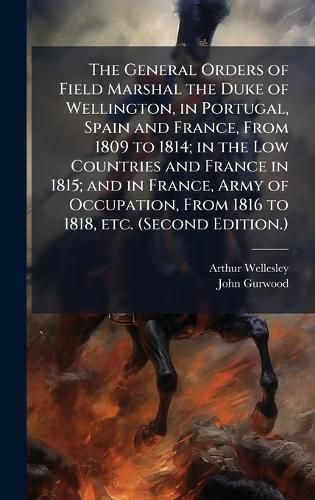 Cover image for The General Orders of Field Marshal the Duke of Wellington, in Portugal, Spain and France, From 1809 to 1814; in the Low Countries and France in 1815; and in France, Army of Occupation, From 1816 to 1818, etc. (Second Edition.)