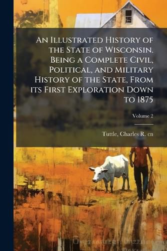 Cover image for An Illustrated History of the State of Wisconsin. Being a Complete Civil, Political, and Military History of the State, from Its First Exploration Down to 1875 Volume 2