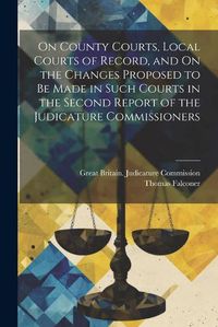 Cover image for On County Courts, Local Courts of Record, and On the Changes Proposed to Be Made in Such Courts in the Second Report of the Judicature Commissioners