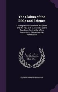 Cover image for The Claims of the Bible and Science: Correspondence Between a Layman and the REV. E.D. Maurice on Some Questions Arising Out of the Controversy Respecting the Pentateuch