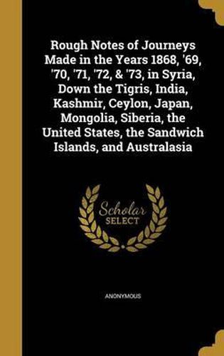 Cover image for Rough Notes of Journeys Made in the Years 1868, '69, '70, '71, '72, & '73, in Syria, Down the Tigris, India, Kashmir, Ceylon, Japan, Mongolia, Siberia, the United States, the Sandwich Islands, and Australasia