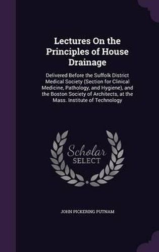 Lectures on the Principles of House Drainage: Delivered Before the Suffolk District Medical Society (Section for Clinical Medicine, Pathology, and Hygiene), and the Boston Society of Architects, at the Mass. Institute of Technology