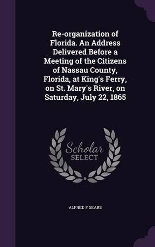 Cover image for Re-Organization of Florida. an Address Delivered Before a Meeting of the Citizens of Nassau County, Florida, at King's Ferry, on St. Mary's River, on Saturday, July 22, 1865