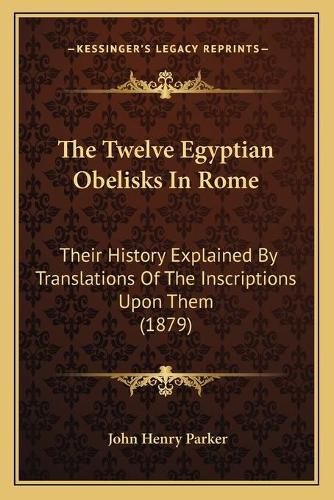 The Twelve Egyptian Obelisks in Rome: Their History Explained by Translations of the Inscriptions Upon Them (1879)