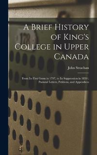 Cover image for A Brief History of King's College in Upper Canada [microform]: From Its First Germ in 1797, to Its Suppression in 1850; Pastoral Letters, Petitions, and Appendices