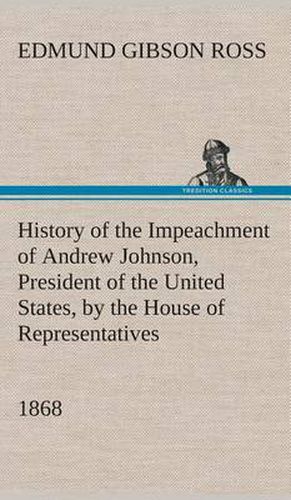 Cover image for History of the Impeachment of Andrew Johnson, President of the United States, by the House of Representatives, and his trial by the Senate for high crimes and misdemeanors in office, 1868