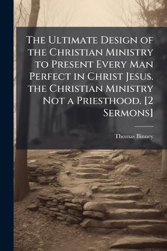 Cover image for The Ultimate Design of the Christian Ministry to Present Every Man Perfect in Christ Jesus. the Christian Ministry Not a Priesthood. [2 Sermons].
