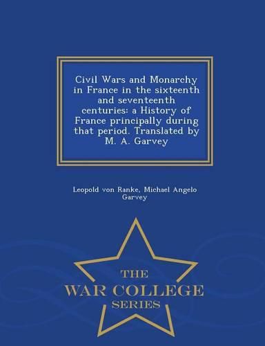 Cover image for Civil Wars and Monarchy in France in the sixteenth and seventeenth centuries: a History of France principally during that period. Translated by M. A. Garvey - War College Series