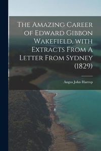 Cover image for The Amazing Career of Edward Gibbon Wakefield, With Extracts From A Letter From Sydney (1829)