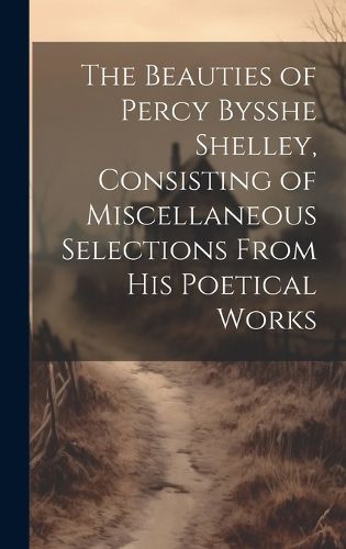 Cover image for The Beauties of Percy Bysshe Shelley, Consisting of Miscellaneous Selections From his Poetical Works