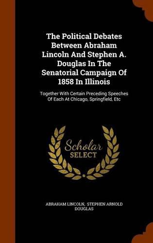 The Political Debates Between Abraham Lincoln and Stephen A. Douglas in the Senatorial Campaign of 1858 in Illinois: Together with Certain Preceding Speeches of Each at Chicago, Springfield, Etc