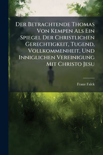 Cover image for Der Betrachtende Thomas Von Kempen ALS Ein Spiegel Der Christlichen Gerechtigkeit, Tugend, Vollkommenheit, Und Inniglichen Vereinigung Mit Christo Jesu: Spiegel Der Christlichen Gerechtigkeit: Uber Die Erste 18 Capitel Bestehend in 97 Betrachtungen