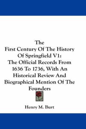 The First Century of the History of Springfield V1: The Official Records from 1636 to 1736, with an Historical Review and Biographical Mention of the Founders