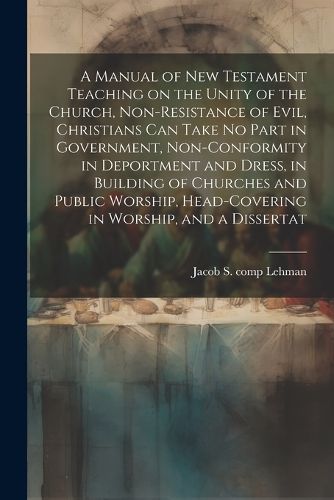 Cover image for A Manual of New Testament Teaching on the Unity of the Church, Non-resistance of Evil, Christians can Take no Part in Government, Non-conformity in Deportment and Dress, in Building of Churches and Public Worship, Head-covering in Worship, and a Dissertat