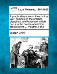 Cover image for A Practical Treatise on the Criminal Law: Comprising the Practice, Pleadings, and Evidence, Which Occur in the Course of Criminal Prosecutions ... Volume 3 of 3