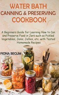 Cover image for Water Bath Canning and Preserving Cookbook: A Beginners Guide for Learning How to Can and Preserve Food in Jars such as Pickled Vegetables, Jams, Jellies, etc. with Tested Homemade Recipes