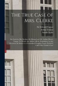 Cover image for The True Case of Mrs. Clerke: Set Forth by Her Brothers Sir Edward and Mr. Arthur [brace] Turnor. To Which Are Added, All the Depositions on That Occasion. In Answer to a Scandalous Pamphlet Lately Publish'd Call'd 'Mrs. Clerke's Case' [electronic...