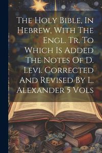 Cover image for The Holy Bible, In Hebrew, With The Engl. Tr. To Which Is Added The Notes Of D. Levi. Corrected And Revised By L. Alexander 5 Vols