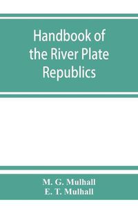 Cover image for Handbook of the river Plate republics. Comprising Buenos Ayres and the provinces of the Argentine Republic and the republics of Uruguay and Paraguay