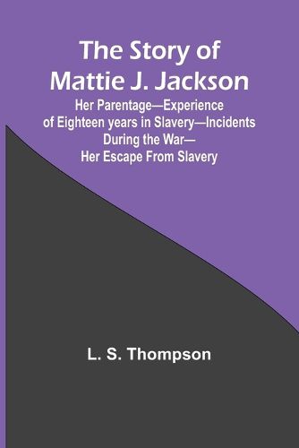 The Story of Mattie J. Jackson;Her Parentage-Experience of Eighteen years in Slavery-Incidents during the War-Her Escape from Slavery (