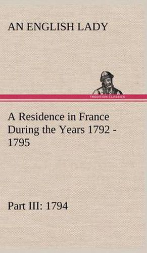 Cover image for A Residence in France During the Years 1792, 1793, 1794 and 1795, Part III., 1794 Described in a Series of Letters from an English Lady: with General and Incidental Remarks on the French Character and Manners