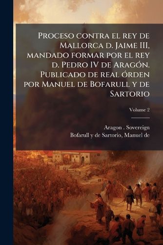 Cover image for Proceso Contra El Rey de Mallorca D. Jaime III, Mandado Formar Por El Rey D. Pedro IV de Arag N. Publicado de Real Rden Por Manuel de Bofarull y de Sartorio Volume 2