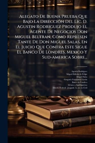 Cover image for Alegato De Buena Prueba Que Bajo La Direccion Del Lic. D. Agustin Rodriguez Produjo El Agente De Negocios Don Miguel Beltran, Como Represen Tante De Don Miguel Salas, En El Juicio Que Contra Este Sigue El Banco De Londres, Mexico Y Sud-america Sobre...
