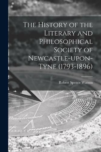 The History of the Literary and Philosophical Society of Newcastle-upon-Tyne (1793-1896) [microform]