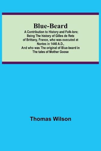 Blue-beard: A Contribution to History and Folk-lore; Being the history of Gilles de Retz of Brittany, France, who was executed at Nantes in 1440 A.D., and who was the original of Blue-beard in the tales of Mother Goose