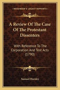 Cover image for A Review of the Case of the Protestant Dissenters: With Reference to the Corporation and Test Acts (1790)