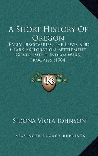 Cover image for A Short History of Oregon: Early Discoveries, the Lewis and Clark Exploration, Settlement, Government, Indian Wars, Progress (1904)