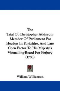 Cover image for The Trial of Christopher Atkinson: Member of Parliament for Heydon in Yorkshire, and Late Corn Factor to His Majesty's Victualling-Board for Perjury (1783)