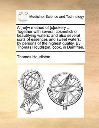 A [Ne]w Method of [C]ookery ... Together with Several Cosmetick or Beautifying Waters: And Also Several Sorts of Essences and Sweet Waters: By Persons of the Highest Quality. by Thomas Houdlston, Cook, in Dumfries.