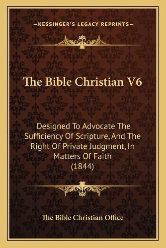 Cover image for The Bible Christian V6: Designed to Advocate the Sufficiency of Scripture, and the Right of Private Judgment, in Matters of Faith (1844)