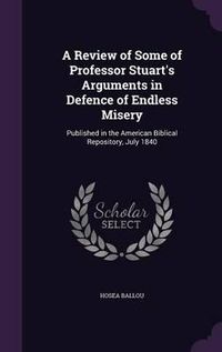 Cover image for A Review of Some of Professor Stuart's Arguments in Defence of Endless Misery: Published in the American Biblical Repository, July 1840