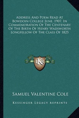 Address and Poem Read at Bowdoin College June, 1907, in Commemoration of the Centenary of the Birth of Henry Wadsworth Longfellow of the Class of 1825