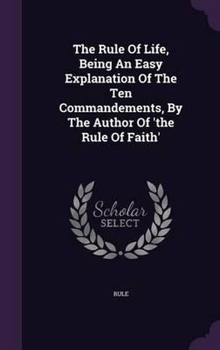 Cover image for The Rule of Life, Being an Easy Explanation of the Ten Commandements, by the Author of 'The Rule of Faith