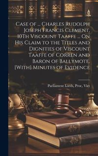 Cover image for Case of ... Charles Rudolph Joseph Francis Clement, 10Th Viscount Taaffe ... On His Claim to the Titles and Dignities of Viscount Taaffe of Corren and Baron of Ballymote. [With] Minutes of Evidence