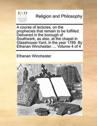 Cover image for A Course of Lectures, on the Prophecies That Remain to Be Fulfilled. Delivered in the Borough of Southwark, as Also, at the Chapel in Glasshouse-Yard, in the Year 1789. by Elhanan Winchester. ... Volume 4 of 4