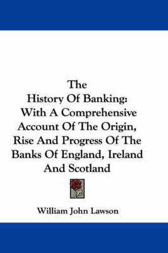 The History of Banking: With a Comprehensive Account of the Origin, Rise and Progress of the Banks of England, Ireland and Scotland