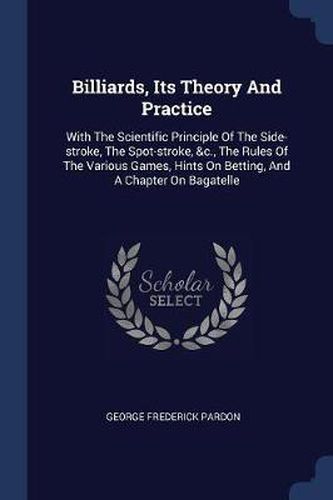 Cover image for Billiards, Its Theory and Practice: With the Scientific Principle of the Side-Stroke, the Spot-Stroke, &c., the Rules of the Various Games, Hints on Betting, and a Chapter on Bagatelle