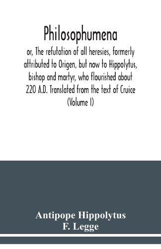 Philosophumena; or, The refutation of all heresies, formerly attributed to Origen, but now to Hippolytus, bishop and martyr, who flourished about 220 A.D. Translated from the text of Cruice (Volume I)