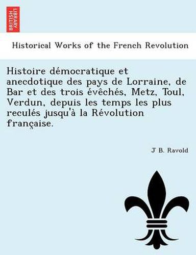 Histoire de Mocratique Et Anecdotique Des Pays de Lorraine, de Bar Et Des Trois E Ve Che S, Metz, Toul, Verdun, Depuis Les Temps Les Plus Recule S Jusqu'a La Re Volution Franc Aise.