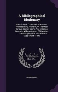 Cover image for A Bibliographical Dictionary: Containing a Chronological Account, Alphabetically Arranged, of the Most Curious, Scarce, Useful, and Important Books, in All Departments of Literature .... the Bibliographical Miscellany, or Supplement to the