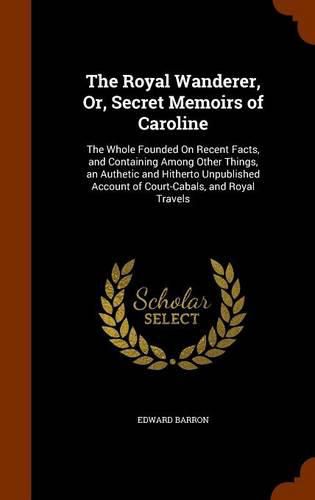 Cover image for The Royal Wanderer, Or, Secret Memoirs of Caroline: The Whole Founded on Recent Facts, and Containing Among Other Things, an Authetic and Hitherto Unpublished Account of Court-Cabals, and Royal Travels