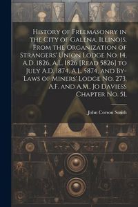 Cover image for History of Freemasonry in the City of Galena, Illinois, From the Organization of Strangers' Union Lodge no. 14, A.D. 1826, A.L. 1826 [read 5826] to July A.D. 1874, A.L. 5874, and By-laws of Miners' Lodge no. 273, A.F. and A.M., Jo Daviess Chapter no. 51,