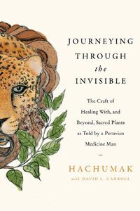 Cover image for Journeying Through the Invisible: The Craft of Healing With, and Beyond, Sacred Plants, as Told by a Peruvian Medicine Man