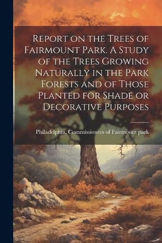 Cover image for Report on the Trees of Fairmount Park. A Study of the Trees Growing Naturally in the Park Forests and of Those Planted for Shade or Decorative Purposes