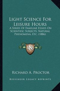 Cover image for Light Science for Leisure Hours Light Science for Leisure Hours: A Series of Familiar Essays on Scientific Subjects, Natural a Series of Familiar Essays on Scientific Subjects, Natural Phenomena, Etc. (1886) Phenomena, Etc. (1886)